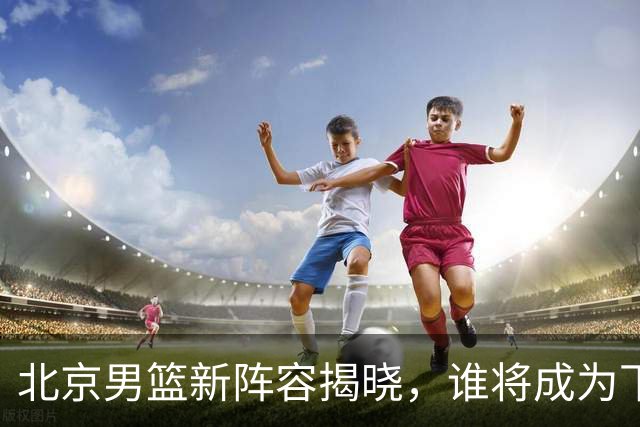 北京男篮新阵容揭晓，谁将成为下一个篮球大婶？